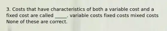 3. Costs that have characteristics of both a variable cost and a fixed cost are called _____. variable costs fixed costs mixed costs None of these are correct.