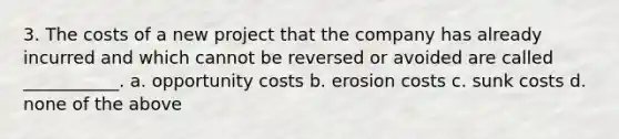 3. The costs of a new project that the company has already incurred and which cannot be reversed or avoided are called ___________. a. opportunity costs b. erosion costs c. sunk costs d. none of the above