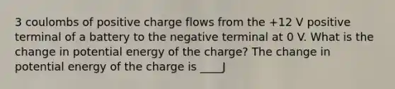 3 coulombs of positive charge flows from the +12 V positive terminal of a battery to the negative terminal at 0 V. What is the change in potential energy of the charge? The change in potential energy of the charge is ____J