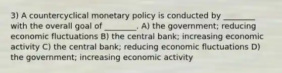 3) A countercyclical monetary policy is conducted by ________ with the overall goal of ________. A) the government; reducing economic fluctuations B) the central bank; increasing economic activity C) the central bank; reducing economic fluctuations D) the government; increasing economic activity