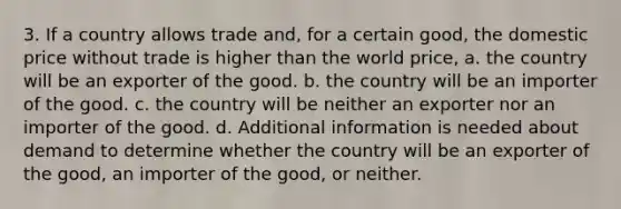 3. If a country allows trade and, for a certain good, the domestic price without trade is higher than the world price, a. the country will be an exporter of the good. b. the country will be an importer of the good. c. the country will be neither an exporter nor an importer of the good. d. Additional information is needed about demand to determine whether the country will be an exporter of the good, an importer of the good, or neither.