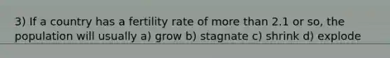 3) If a country has a fertility rate of more than 2.1 or so, the population will usually a) grow b) stagnate c) shrink d) explode