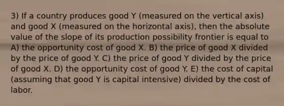 3) If a country produces good Y (measured on the vertical axis) and good X (measured on the horizontal axis), then the absolute value of the slope of its production possibility frontier is equal to A) the opportunity cost of good X. B) the price of good X divided by the price of good Y. C) the price of good Y divided by the price of good X. D) the opportunity cost of good Y. E) the cost of capital (assuming that good Y is capital intensive) divided by the cost of labor.