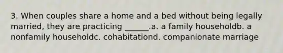 3. When couples share a home and a bed without being legally married, they are practicing ______.a. a family householdb. a nonfamily householdc. cohabitationd. companionate marriage