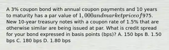 A 3% coupon bond with annual coupon payments and 10 years to maturity has a par value of 1,000 and market price of975. New 10-year treasury notes with a coupon rate of 1.5% that are otherwise similar are being issued at par. What is credit spread for your bond expressed in basis points (bps)? A. 150 bps B. 1.50 bps C. 180 bps D. 1.80 bps