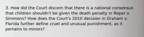 3. How did the Court discern that there is a national consensus that children shouldn't be given the death penalty in Roper v. Simmons? How does the Court's 2010 decision in Graham v. Florida further define cruel and unusual punishment, as it pertains to minors?