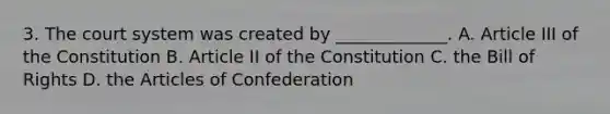 3. The court system was created by _____________. A. Article III of the Constitution B. Article II of the Constitution C. the Bill of Rights D. the Articles of Confederation