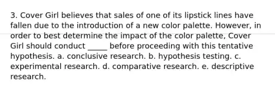 3. Cover Girl believes that sales of one of its lipstick lines have fallen due to the introduction of a new color palette. However, in order to best determine the impact of the color palette, Cover Girl should conduct _____ before proceeding with this tentative hypothesis. a. conclusive research. b. hypothesis testing. c. experimental research. d. comparative research. e. descriptive research.