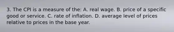 3. The CPI is a measure of the: A. real wage. B. price of a specific good or service. C. rate of inflation. D. average level of prices relative to prices in the base year.