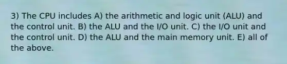 3) The CPU includes A) the arithmetic and logic unit (ALU) and the control unit. B) the ALU and the I/O unit. C) the I/O unit and the control unit. D) the ALU and the main memory unit. E) all of the above.