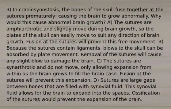 3) In craniosynostosis, the bones of the skull fuse together at the sutures prematurely, causing <a href='https://www.questionai.com/knowledge/kLMtJeqKp6-the-brain' class='anchor-knowledge'>the brain</a> to grow abnormally. Why would this cause abnormal brain growth? A) The sutures are amphiarthrotic and slightly move during brain growth, so the plates of the skull can easily move to suit any direction of brain growth. Fusion at the sutures will prevent this free movement. B) Because the sutures contain ligaments, blows to the skull can be absorbed by plate movement. Removal of the sutures will cause any slight blow to damage the brain. C) The sutures are synarthrotic and do not move, only allowing expansion from within as the brain grows to fill the brain case. Fusion at the sutures will prevent this expansion. D) Sutures are large gaps between bones that are filled with synovial fluid. This synovial fluid allows for the brain to expand into <a href='https://www.questionai.com/knowledge/k0Lyloclid-the-space' class='anchor-knowledge'>the space</a>s. Ossification of the sutures would prevent the expansion of the brain.