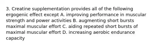 3. Creatine supplementation provides all of the following ergogenic effect except A. improving performance in muscular strength and power activities B. augmenting short bursts maximal muscular effort C. aiding repeated short bursts of maximal muscular effort D. increasing aerobic endurance capacity