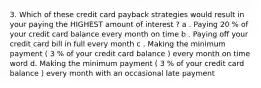 3. Which of these credit card payback strategies would result in your paying the HIGHEST amount of interest ? a . Paying 20 % of your credit card balance every month on time b . Paying off your credit card bill in full every month c . Making the minimum payment ( 3 % of your credit card balance ) every month on time word d. Making the minimum payment ( 3 % of your credit card balance ) every month with an occasional late payment