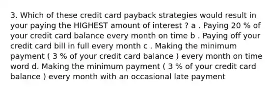 3. Which of these credit card payback strategies would result in your paying the HIGHEST amount of interest ? a . Paying 20 % of your credit card balance every month on time b . Paying off your credit card bill in full every month c . Making the minimum payment ( 3 % of your credit card balance ) every month on time word d. Making the minimum payment ( 3 % of your credit card balance ) every month with an occasional late payment