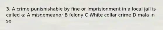 3. A crime punishishable by fine or imprisionment in a local jail is called a: A misdemeanor B felony C White collar crime D mala in se