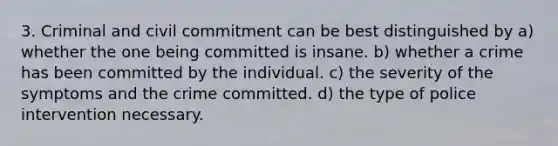 3. Criminal and civil commitment can be best distinguished by a) whether the one being committed is insane. b) whether a crime has been committed by the individual. c) the severity of the symptoms and the crime committed. d) the type of police intervention necessary.