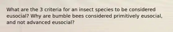 What are the 3 criteria for an insect species to be considered eusocial? Why are bumble bees considered primitively eusocial, and not advanced eusocial?