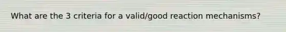 What are the 3 criteria for a valid/good reaction mechanisms?