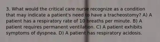 3. What would the critical care nurse recognize as a condition that may indicate a patient's need to have a tracheostomy? A) A patient has a respiratory rate of 10 breaths per minute. B) A patient requires permanent ventilation. C) A patient exhibits symptoms of dyspnea. D) A patient has respiratory acidosis.