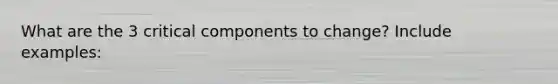 What are the 3 critical components to change? Include examples: