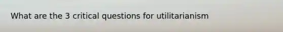 What are the 3 critical questions for utilitarianism