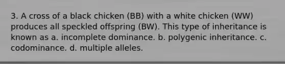 3. A cross of a black chicken (BB) with a white chicken (WW) produces all speckled offspring (BW). This type of inheritance is known as a. incomplete dominance. b. polygenic inheritance. c. codominance. d. multiple alleles.