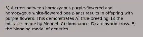 3) A cross between homozygous purple-flowered and homozygous white-flowered pea plants results in offspring with purple flowers. This demonstrates A) true-breeding. B) the mistakes made by Mendel. C) dominance. D) a dihybrid cross. E) the blending model of genetics.