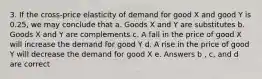 3. If the cross-price elasticity of demand for good X and good Y is 0.25, we may conclude that a. Goods X and Y are substitutes b. Goods X and Y are complements c. A fall in the price of good X will increase the demand for good Y d. A rise in the price of good Y will decrease the demand for good X e. Answers b , c, and d are correct