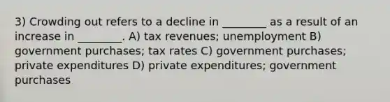 3) Crowding out refers to a decline in ________ as a result of an increase in ________. A) tax revenues; unemployment B) government purchases; tax rates C) government purchases; private expenditures D) private expenditures; government purchases