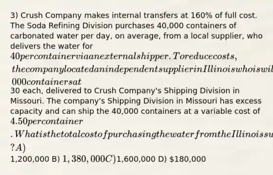 3) Crush Company makes internal transfers at 160% of full cost. The Soda Refining Division purchases 40,000 containers of carbonated water per day, on average, from a local supplier, who delivers the water for 40 per container via an external shipper. To reduce costs, the company located an independent supplier in Illinois who is willing to sell 40,000 containers at30 each, delivered to Crush Company's Shipping Division in Missouri. The company's Shipping Division in Missouri has excess capacity and can ship the 40,000 containers at a variable cost of 4.50 per container. What is the total cost of purchasing the water from the Illinois supplier and shipping it to the Soda Division? A)1,200,000 B) 1,380,000 C)1,600,000 D) 180,000