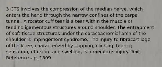 3 CTS involves the compression of the median nerve, which enters the hand through the narrow confines of the carpal tunnel. A rotator cuff tear is a tear within the muscle or tendinoligamentous structures around shoulder. The entrapment of soft tissue structures under the coracoacromial arch of the shoulder is impingement syndrome. The injury to fibrocartilage of the knee, characterized by popping, clicking, tearing sensation, effusion, and swelling, is a meniscus injury. Text Reference - p. 1509