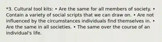 *3. Cultural tool kits: • Are the same for all members of society. • Contain a variety of social scripts that we can draw on. • Are not influenced by the circumstances individuals find themselves in. • Are the same in all societies. • The same over the course of an individual's life.