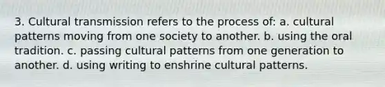 3. Cultural transmission refers to the process of: a. cultural patterns moving from one society to another. b. using the oral tradition. c. passing cultural patterns from one generation to another. d. using writing to enshrine cultural patterns.