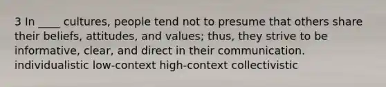 3 In ____ cultures, people tend not to presume that others share their beliefs, attitudes, and values; thus, they strive to be informative, clear, and direct in their communication. individualistic low-context high-context collectivistic