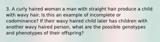 3. A curly haired woman a man with straight hair produce a child with wavy hair. Is this an example of incomplete or codominance? If their wavy haired child later has children with another wavy haired person, what are the possible genotypes and phenotypes of their offspring?