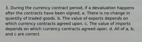 3. During the currency contract period, if a devaluation happens after the contracts have been signed, a. There is no change in quantity of traded goods. b. The value of exports depends on which currency contracts agreed upon. c. The value of imports depends on which currency contracts agreed upon. d. All of a, b, and c are correct.