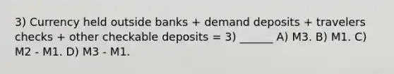 3) Currency held outside banks + demand deposits + travelers checks + other checkable deposits = 3) ______ A) M3. B) M1. C) M2 - M1. D) M3 - M1.