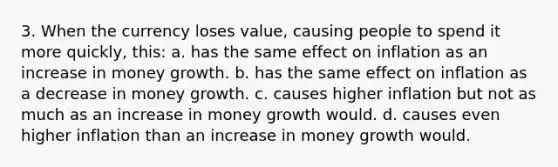 3. When the currency loses value, causing people to spend it more quickly, this: a. has the same effect on inflation as an increase in money growth. b. has the same effect on inflation as a decrease in money growth. c. causes higher inflation but not as much as an increase in money growth would. d. causes even higher inflation than an increase in money growth would.