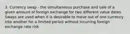 3. Currency swap - the simultaneous purchase and sale of a given amount of foreign exchange for two different value dates Swaps are used when it is desirable to move out of one currency into another for a limited period without incurring foreign exchange rate risk