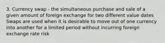 3. Currency swap - the simultaneous purchase and sale of a given amount of foreign exchange for two different value dates Swaps are used when it is desirable to move out of one currency into another for a limited period without incurring foreign exchange rate risk