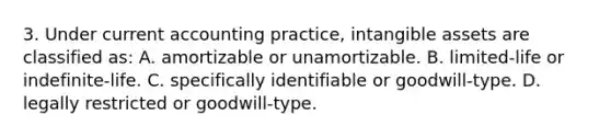 3. Under current accounting practice, intangible assets are classified as: A. amortizable or unamortizable. B. limited-life or indefinite-life. C. specifically identifiable or goodwill-type. D. legally restricted or goodwill-type.