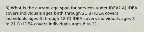 3) What is the current age span for services under IDEA? A) IDEA covers individuals ages birth through 21 B) IDEA covers individuals ages 6 through 18 C) IDEA covers individuals ages 3 to 21 D) IDEA covers individuals ages 6 to 21.