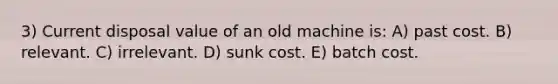 3) Current disposal value of an old machine is: A) past cost. B) relevant. C) irrelevant. D) sunk cost. E) batch cost.