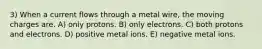 3) When a current flows through a metal wire, the moving charges are. A) only protons. B) only electrons. C) both protons and electrons. D) positive metal ions. E) negative metal ions.