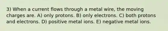 3) When a current flows through a metal wire, the moving charges are. A) only protons. B) only electrons. C) both protons and electrons. D) positive metal ions. E) negative metal ions.