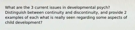 What are the 3 current issues in developmental psych? Distinguish between continuity and discontinuity, and provide 2 examples of each what is really seen regarding some aspects of child development?