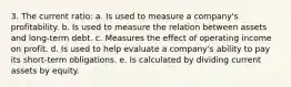 3. The current ratio: a. Is used to measure a company's profitability. b. Is used to measure the relation between assets and long-term debt. c. Measures the effect of operating income on profit. d. Is used to help evaluate a company's ability to pay its short-term obligations. e. Is calculated by dividing current assets by equity.