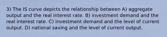 3) The IS curve depicts the relationship between A) aggregate output and the real interest rate. B) investment demand and the real interest rate. C) investment demand and the level of current output. D) national saving and the level of current output.