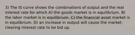 3) The IS curve shows the combinations of output and the real interest rate for which A) the goods market is in equilibrium. B) the labor market is in equilibrium. C) the financial asset market is in equilibrium. D) an increase in output will cause the market-clearing interest rate to be bid up.