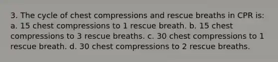 3. The cycle of chest compressions and rescue breaths in CPR is: a. 15 chest compressions to 1 rescue breath. b. 15 chest compressions to 3 rescue breaths. c. 30 chest compressions to 1 rescue breath. d. 30 chest compressions to 2 rescue breaths.